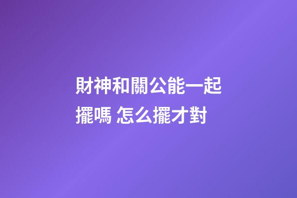 財神和關公能一起擺嗎 怎么擺才對